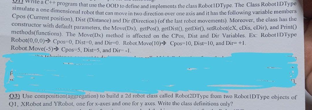 Write a C++ program that use the OOD to define and implements the class Robot 1DType. The Class Robot1D Type
simulate a one dimensional robot that can move in two direction over one axis and it has the following variable members
Cpos (Current position), Dist (Distance) and Dir (Direction) (of the last robot movements). Moreover, the class has the
constructor with default parameters, the Move(Dx), getPos(), getDist(), getDir(), setRobot(cX, cDis, cDir), and Print()
methods(functions). The Move(Dx) method is affected on the CPos, Dist and Dir Variables. Ex: Robot ID Type
Robot(0,0,0) Cpos=0, Dist=0, and Dir-0. Robot.Move(10) Cpos-10, Dist=10, and Dir- +1.
Robot.Move(-5) Cpos-5, Dist=5, and Dir= -1.
Q3) Use composition (aggregation) to build a 2d robot class called Robot2DType from two Robot IDType objects of
Q1, XRobot and YRobot, one for x-axes and one for y axes. Write the class definitions only?
111