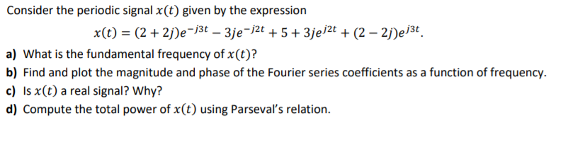 Consider the periodic signal x(t) given by the expression
x(t) = (2 + 2j)e¬]3t – 3je¬j2t + 5+ 3je]2t + (2 – 2j)e]3t.
a) What is the fundamental frequency of x(t)?
b) Find and plot the magnitude and phase of the Fourier series coefficients as a function of frequency.
c) Is x(t) a real signal? Why?
d) Compute the total power of x(t) using Parseval's relation.
