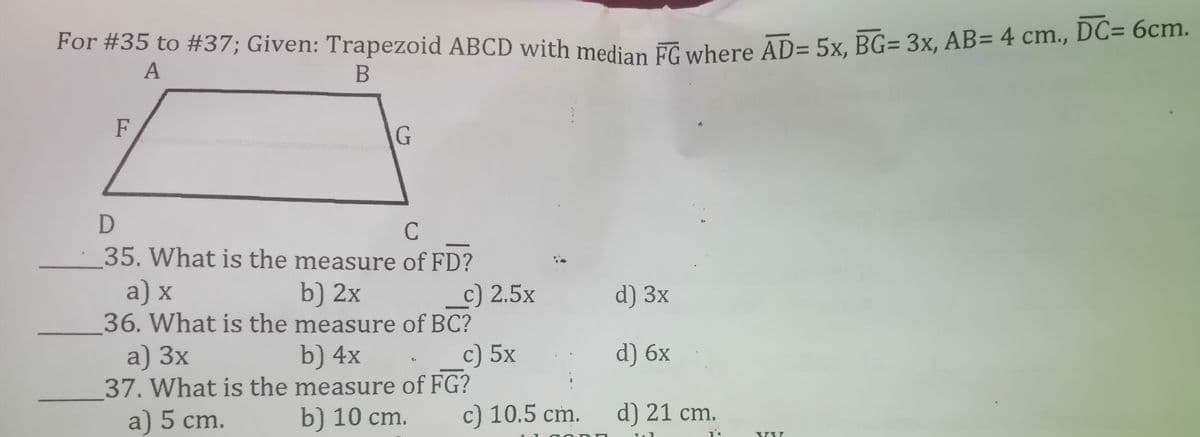 DC= 6cm.
For #35 to #37; Given: Trapezoid ABCD with median FC where AD= 5x, BG= 3x, AB= 4 cm., DC- demm
A
F
C
·35. What is the measure of FD?
a) x
b) 2x
36. What is the measure of BC?
b) 4x
37. What is the measure of FG?
b) 10 cm.
c) 2.5x
d) 3x
a) 3x
c) 5x
d) 6x
a) 5 cm.
c) 10.5 cm.
d) 21 cm.
