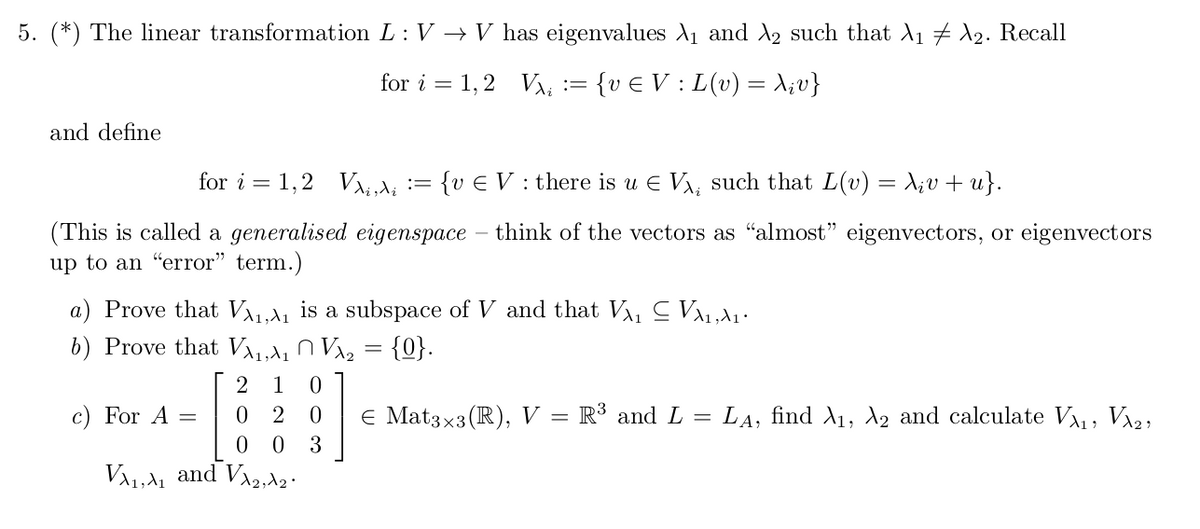 5. (*) The linear transformation L: V → V has eigenvalues A1 and A2 such that A1 2. Recall
for i = 1,2 VA; := {v E V : L(v) = A;v}
and define
for i = 1,2 VAd; := {v E V : there is u E V, such that L(v) = X;v+ u}.
(This is called a generalised eigenspace – think of the vectors as "almost" eigenvectors, or eigenvectors
up to an "error" term.)
a) Prove that VA1,A1 is a subspace of V and that V, C V1,1.
b) Prove that Va1,a1 O Va2 = {0}.
2 1
c) For A =
2
E Mat3x3(R), V =
R³ and L = LA, find A1, A2 and calculate V, Va2,
0 0
3
VA1,A1 and VA2,Az.
