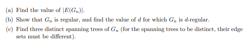 (a) Find the value of E(Gn).
(b) Show that Gn is regular, and find the value of d for which Gn is d-regular.
(c) Find three distinct spanning trees of Gn (for the spanning trees to be distinct, their edge
sets must be different).