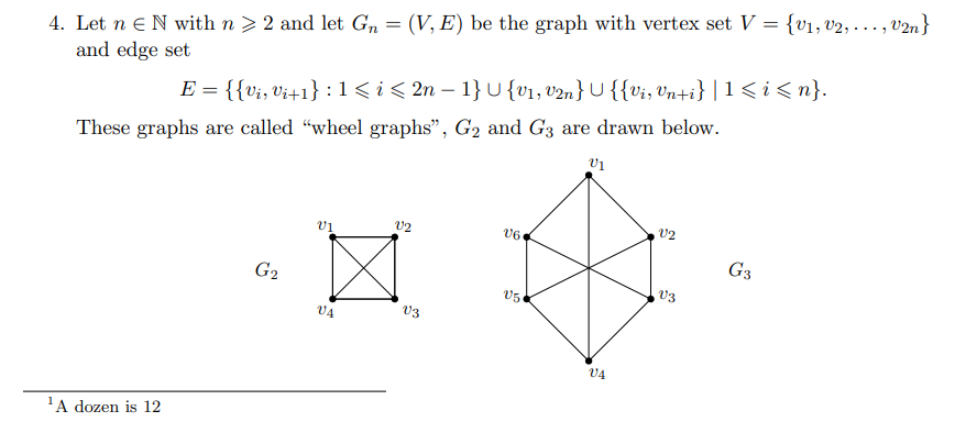 4. Let n N with n ≥ 2 and let Gn = (V, E) be the graph with vertex set V = {v₁, v2, ..., V2n}
and edge set
E = {{V₁, Vi+1} 1 ≤ i ≤ 2n-1}U {V₁, V2n} {{vi, Vn+i} |1 ≤ i ≤n}.
These graphs are called "wheel graphs", G₂ and G3 are drawn below.
V1
V2
V2
V6
G₂
¹A dozen is 12
VA
V3
05
V4
V3
G3