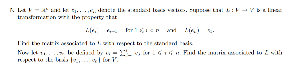 5. Let V = R" and let e1, ..., en denote the standard basis vectors. Suppose that L: V → V is a linear
transformation with the property that
L(e:)
= ei+1
for 1 < i <n
and
L(en) :
= ej.
Find the matrix associated to L with respect to the standard basis.
Ei-j e; for 1 < i< n. Find the matrix associated to L with
Now let v1,..., Vn be defined by v; =
respect to the basis {v1, ..., Vn} for V.
