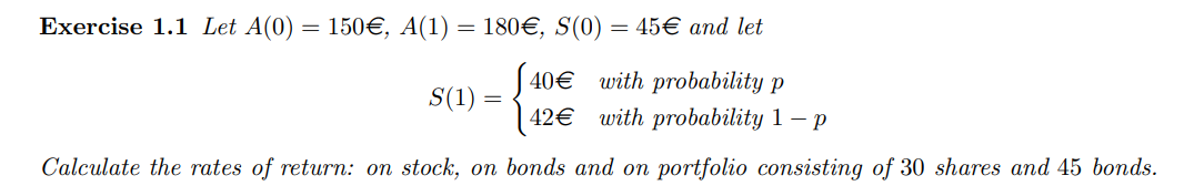 Exercise 1.1 Let A(0)
=
150€, A(1) = 180€, S(0) = 45€ and let
40€
S(1) = {
with probability p
with probability 1-p
42€
Calculate the rates of return: on stock, on bonds and on portfolio consisting of 30 shares and 45 bonds.