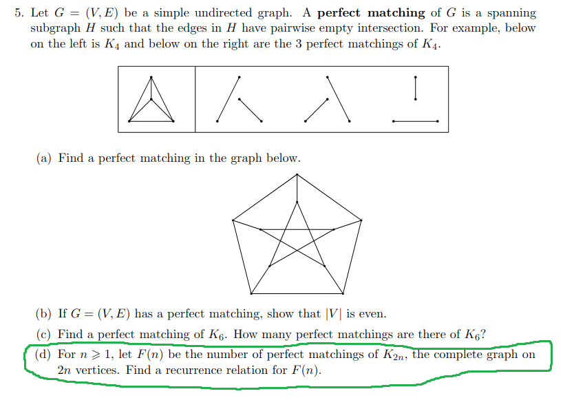 5. Let G = (V, E) be a simple undirected graph. A perfect matching of G is a spanning
subgraph H such that the edges in H have pairwise empty intersection. For example, below
on the left is K4 and below on the right are the 3 perfect matchings of K4.
AKA
(a) Find a perfect matching in the graph below.
(b) If G = (V, E) has a perfect matching, show that |V| is even.
(c) Find a perfect matching of K6. How many perfect matchings are there of K6?
(d) For n > 1, let F(n) be the number of perfect matchings of K2n, the complete graph on
2n vertices. Find a recurrence relation for F(n).
