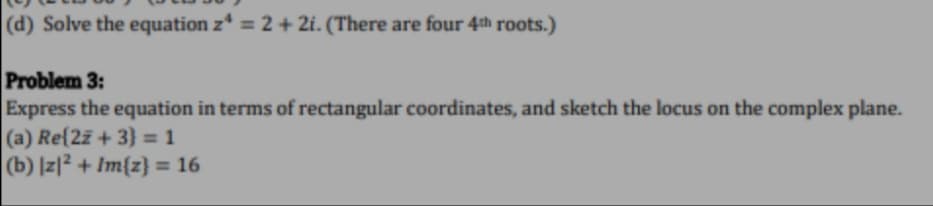 (d) Solve the equation z* = 2 + 2i. (There are four 4th roots.)
Problem 3:
Express the equation in terms of rectangular coordinates, and sketch the locus on the complex plane.
(a) Re(27 + 3} = 1
(b) |z|2 + Im{z} = 16
%3D
%3D
