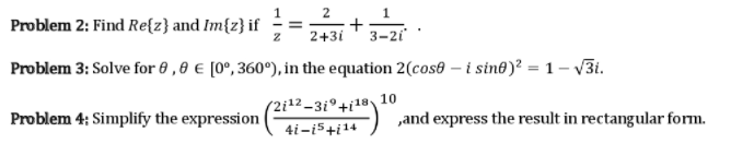 2
Problem 2: Find Re{z} and Im{z} if ÷= +
2+31
3-2i
Problem 3: Solve for 6 ,8 € [0°, 360°), in the equation 2(cos® – i sint)? = 1 – v3i.
(2i12-3i°+i1®\10
Problem 4; Simplify the expression
„and express the result in rectangular form.
4i-i5+i14
