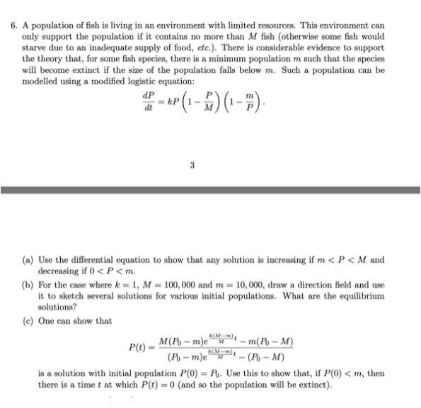 6. A population of fish is living in an environment with limited resources. This environment can
only support the population if it contains no more than M fish (otherwise some fish would
starve due to an inadequate supply of food, etc.). There is considerable evidence to support
the theory that, for some fish species, there is a minimum population m such that the species
will become extinct if the size of the population falls below m. Such a population can be
modelled using a modified logistic equation:
dP
(a) Use the differential equation to show that any solution is increasing if m < P < M and
decreasing if 0 < P < m.
(b) For the case where k = 1, M = 100, 000 and m = 10,000, draw a direction field and use
it to sketch several solutions for various initial populations. What are the equilibrium
solutions?
(c) One can show that
M(Po – m)e
(P – m)e
is a solution with initial population P(0) = Po. Use this to show that, if P(0) < m, then
there is a time t at which P(t) = 0 (and so the population will be extinct).
m(Po – M)
P(t) •
(Po – M)
%3D
