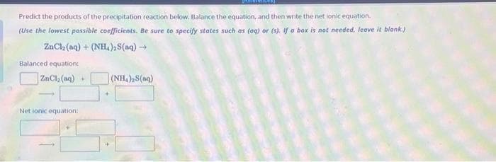 Predict the products of the precipitation reaction below. Balance the equation, and then write the net ionic equation.
(Use the lowest possible coefficients. Be sure to specify states such as (aq) or (s). If a box is not needed, leave it blank.)
ZnCl₂ (aq) + (NH), S(aq) →→→
Balanced equation:
ZnCl₂ (aq) +
Net ionic equation:
+
(NH,) S(m)