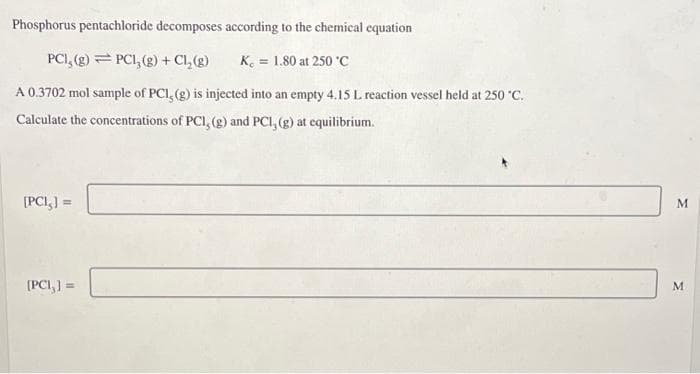 Phosphorus pentachloride decomposes according to the chemical equation
PCI, (g) PC1₂(g) + Cl₂(g)
K = 1.80 at 250 °C
A 0.3702 mol sample of PCI, (g) is injected into an empty 4.15 L reaction vessel held at 250 °C.
Calculate the concentrations of PCI, (g) and PCI, (g) at equilibrium.
[PCI,] =
(PCI,] =
M
M