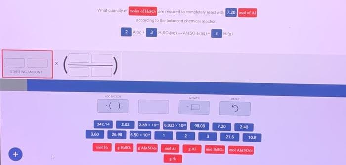 STARTING AMOUNT
+
X
What quantity of moles of H.SO are required to completely react with 7.20 mol of Al
according to the balanced chemical reaction:
Al(s) 3 H.SO.(aq)-Al(SO.)(aq) + 3 Hi(g)
ADD FACTOR
3.60
342.14
( )
mot H
2.02 2.89 10
26.98 6.50 10
180. Al(80)
6.022 x 10"
1
mol Al
H.
2
NEVER
98.08
BAI
3
7.20
HENT
2
21.6
2.40
10.8
mol 1.50 mol Al(50)