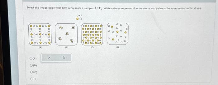 Select the image below that best represents a sample of SF. White spheres represent fluorine atoms and yellow spheres represent sulfur atoms
o-F
O-s
0 0 0 0 0 0 0
O
0000000
0
О
О
000000 0
(А)
0
О
O(A)
O(8)
O(c)
0(0)
X
$
(38)
º0º00 000
00000000
000 00 00 0
00000000
º0º0º0º0
00000000
00000 000
(c)
б
00
О
О 0 0
0
(1)