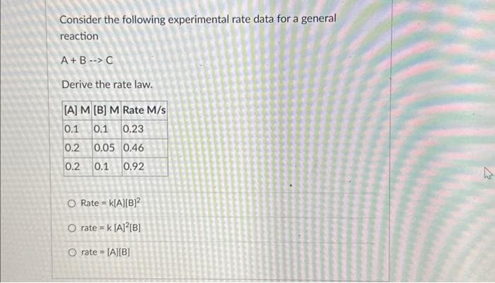 Consider the following experimental rate data for a general
reaction
A+B --> C
Derive the rate law.
[A] M[B] M Rate M/s
0.1 0.1 0.23
0.2 0.05 0.46
0.2 0.1 0.92
O Rate = k[A][B]²
O rate = k [A]²[B]
O rate= [A][B]