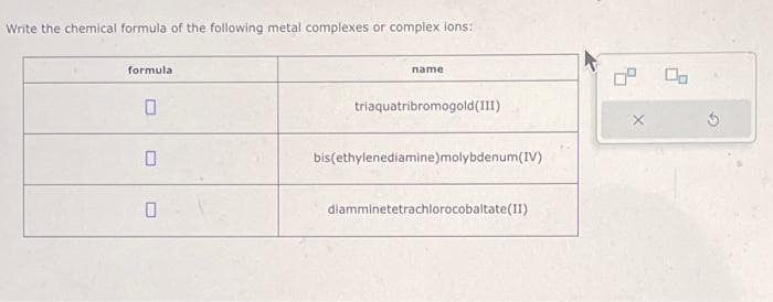 Write the chemical formula of the following metal complexes or complex ions:
formula
0
name
triaquatribromogold (III)
bis(ethylenediamine)molybdenum(IV)
diamminetetrachlorocobaltate(II)