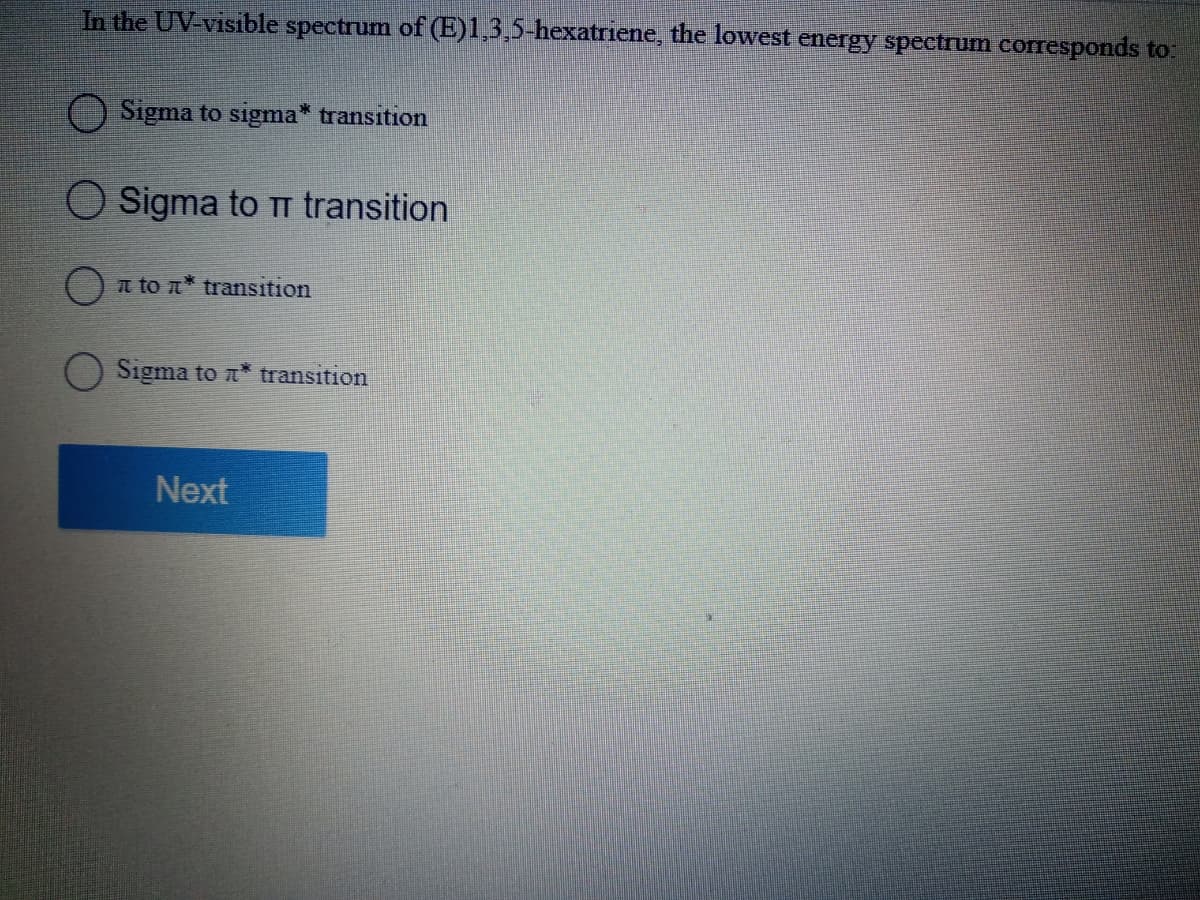 In the UV-visible spectrum of (E)l,3,5-hexatriene, the lowest energy spectrum corresponds to:
Sigma to sigma* transition
Sigma to TT transition
t to n* transition
Sigma to n* transition
Next
