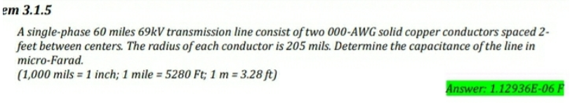 em 3.1.5
A single-phase 60 miles 69kV transmission line consist of two 000-AWG solid copper conductors spaced 2-
feet between centers. The radius of each conductor is 205 mils. Determine the capacitance of the line in
micro-Farad.
(1,000 mils = 1 inch; 1 mile = 5280 Ft; 1 m = 3.28 ft)
%3D
Answer: 1.12936E-06 F
