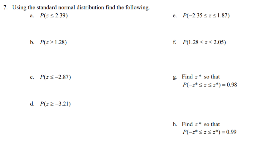 7. Using the standard normal distribution find the following.
P(z< 2.39)
e. P(-2.35 < z <1.87)
a.
b. P(z>1.28)
f. P(1.28 < z < 2.05)
c. P(zs-2.87)
g. Find z* so that
P(-z*< z< z*) = 0.98
d. P(z 2 -3.21)
h. Find z* so that
P(-z*<z< z*)= 0.99
