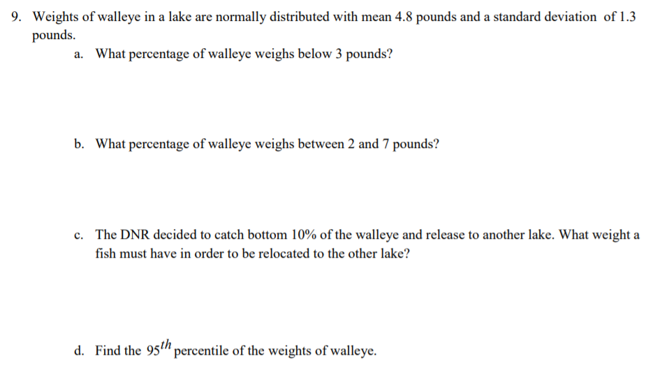 9. Weights of walleye in a lake are normally distributed with mean 4.8 pounds and a standard deviation of 1.3
pounds.
a. What percentage of walleye weighs below 3 pounds?
b. What percentage of walleye weighs between 2 and 7 pounds?
c. The DNR decided to catch bottom 10% of the walleye and release to another lake. What weight a
fish must have in order to be relocated to the other lake?
d. Find the 95" percentile of the weights of walleye.
