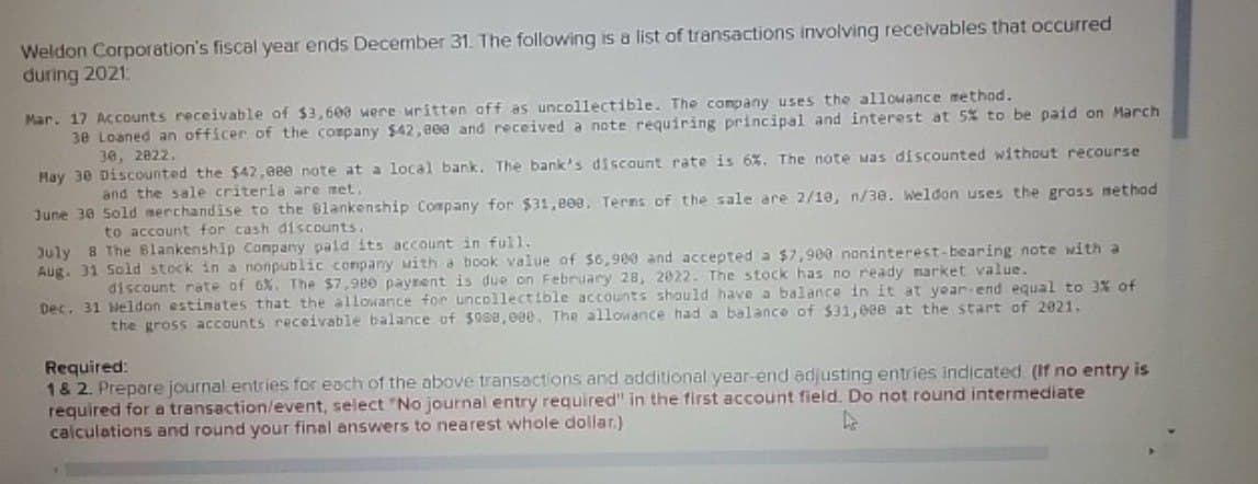 Weldon Corporation's fiscal year ends December 31. The following is a list of transactions involving receivables that occurred
during 2021:
Mar. 17 Accounts receivable of $3,600 were written off as uncollectible. The company uses the allowance method.
38 Loaned an officer of the company $42,eee and received a note requiring principal and interest at 5% to be paid on March
30, 2822.
May 30 Discounted the $42,eee note at a local bank. The bank's discount rate is 6%. The note was discounted without recourse
and the sale criteria are met.
June 30 Sold merchandise to the Blankenship Company for $31,808. Terms of the sale are 2/10, n/38. Weldon uses the gross method
to account for cash discounts.
July 8 The Blankenship Company paid its account in full.
Aug. 31 Sold stock in a nonpublic company with a book value of $6,900 and accepted a $7,900 noninterest-bearing note with a
discount rate of 6%. The $7,980 payment is due on February 28, 2022. The stock has no ready market value.
Dec. 31 Weldon estimates that the allowance for uncollectible accounts should have a balance in it at year-end equal to 3% of
the gross accounts receivable balance of $988,00e. The allowance had a balance of $31,000 at the start of 2021.
Required:
1 & 2. Prepare journal entries for each of the above transactions and additional year-end adjusting entries indicated. (If no entry is
required for a transaction/event, select "No journal entry required" in the first account field. Do not round intermediate
L
calculations and round your final answers to nearest whole dollar.)