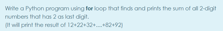 Write a Python program using for loop that finds and prints the sum of all 2-digit
numbers that has 2 as last digit.
(It will print the result of 12+22+32+....+82+92)
