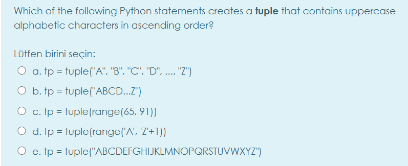 Which of the following Python statements creates a tuple that contains uppercase
alphabetic characters in ascending order?
Lüffen birini seçin:
O a. tp = tuple("A", "B", "C", "D", ..., "Z")
O b. tp = tuple("ABCD...Z")
O c. tp = tuple(range(65, 91))
d. tp = tuple(range('A', 'Z'+1))
e. tp = tuple("ABCDEFGHIJKLMNOPQRSTUVWXYZ")
%3D
