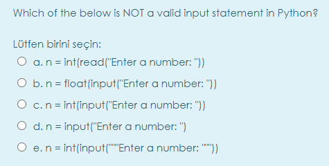 Which of the below is NOT a valid input statement in Python?
Lütfen birini seçin:
O a.n = int(read("Enter a number: "))
O b.n = float(input("Enter a number: "))
O c.n = int(input("Enter a number: "))
O d. n = input("Enter a number: ")
O e.n = int(input(""Enter a number: "")
