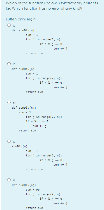 Which of the functions below is syntactically correct?
I.e. Which function has no error of any kind?
Lütfen birini seçin:
a.
def sumDiv[n]:
sum = 1
for j in range (2, n):
if n % j == 0:
sum += j
return sum
O b.
def sumDiv(n)
sum = 1
for j in range(2, n):
if n % j =
= 0:
sum += j
return sum
def sumDiv(n):
sum = 1
for j in range (2, n):
if n % j
== 0:
sum += j
return sum
d.
sumDiv(n):
sum = 1
for j in range (2, n):
if n % j =
sum += i
return sum
O e.
def sumDiv(n):
sum = 99
for j in range (2, n):
if n % j :
== 0:
sum += i
return sum
