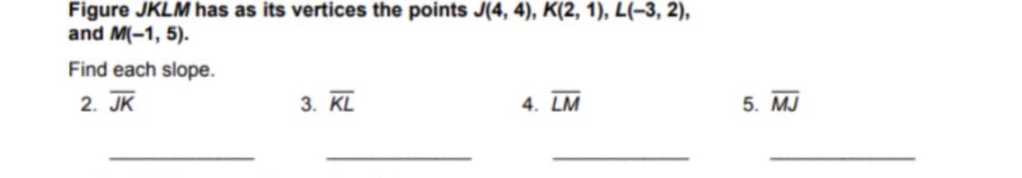 Figure JKLM has as its vertices the points J(4, 4), K(2, 1), L(-3, 2),
and M(-1, 5).
Find each slope.
2. JK
3. KL
4. LM
5. MJ
