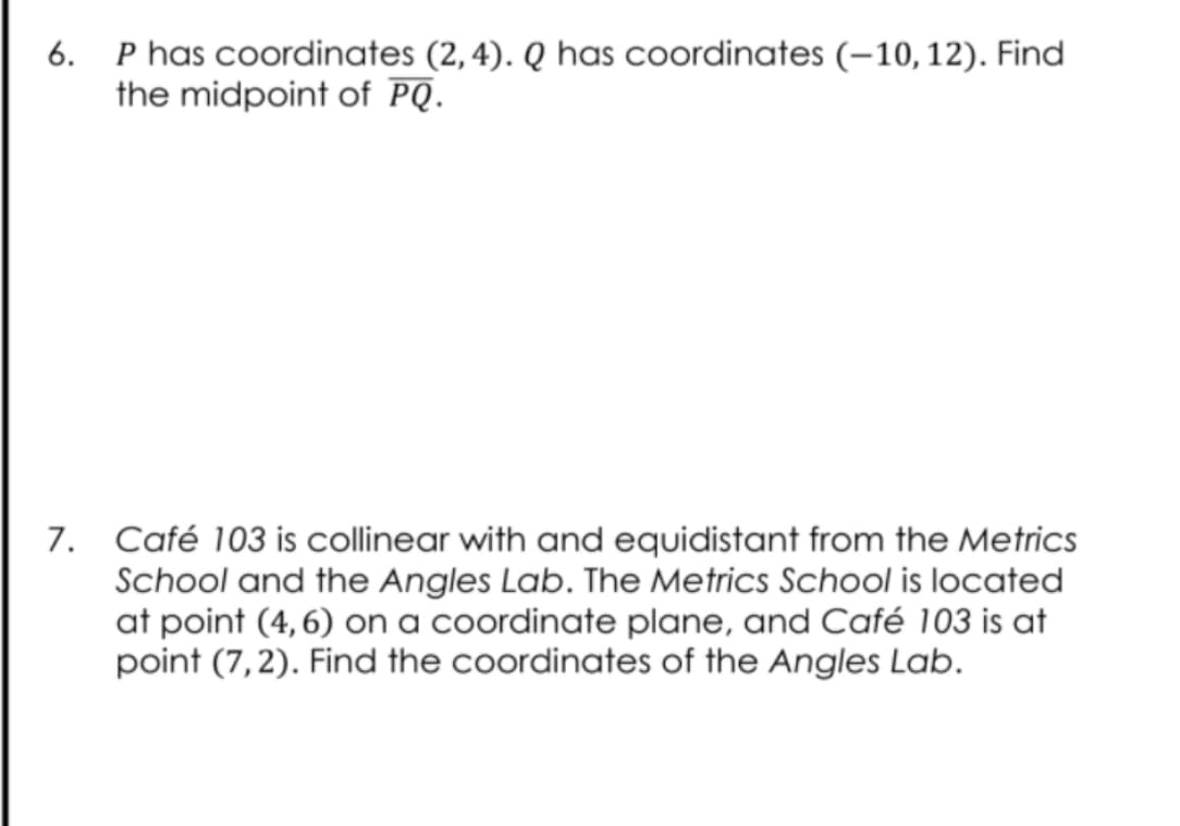 6. P has coordinates (2,4). Q has coordinates (–10,12). Find
the midpoint of PQ.
7. Café 103 is collinear with and equidistant from the Metrics
School and the Angles Lab. The Metrics School is located
at point (4,6) on a coordinate plane, and Café 103 is at
point (7,2). Find the coordinates of the Angles Lab.
