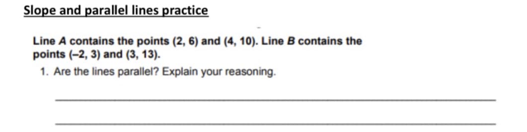 Slope and parallel lines practice
Line A contains the points (2, 6) and (4, 10). Line B contains the
points (-2, 3) and (3, 13).
1. Are the lines parallel? Explain your reasoning.
