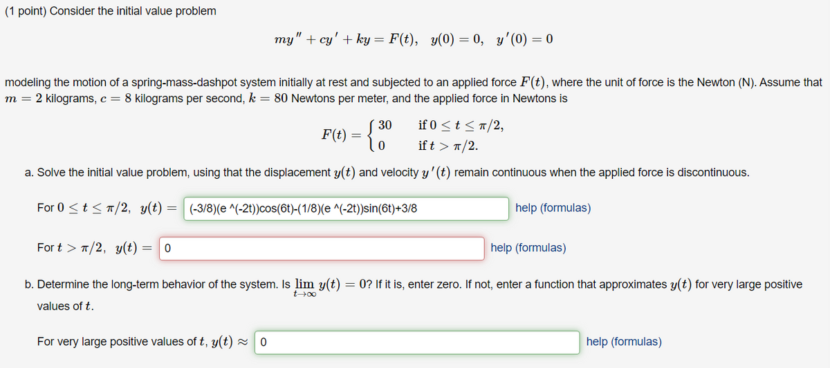 (1 point) Consider the initial value problem
my" + cy' + ky = F(t), y(0) = 0, y'(0) = 0
modeling the motion of a spring-mass-dashpot system initially at rest and subjected to an applied force F(t), where the unit of force is the Newton (N). Assume that
m = 2 kilograms, c = 8 kilograms per second, k = 80 Newtons per meter, and the applied force in Newtons is
30
if 0 ≤t≤/2,
F(t)
0
ift > π/2.
a. Solve the initial value problem, using that the displacement y(t) and velocity y' (t) remain continuous when the applied force is discontinuous.
For 0 ≤ts/2, y(t)
Fortπ/2, y(t) = 0
(-3/8)(e^(-21))cos(6t)-(1/8)(e^(-2t))sin(6t)+3/8
help (formulas)
help (formulas)
b. Determine the long-term behavior of the system. Is lim y(t) = 0? If it is, enter zero. If not, enter a function that approximates y(t) for very large positive
values of t.
t-∞
For very large positive values of t, y(t) ≈0
help (formulas)