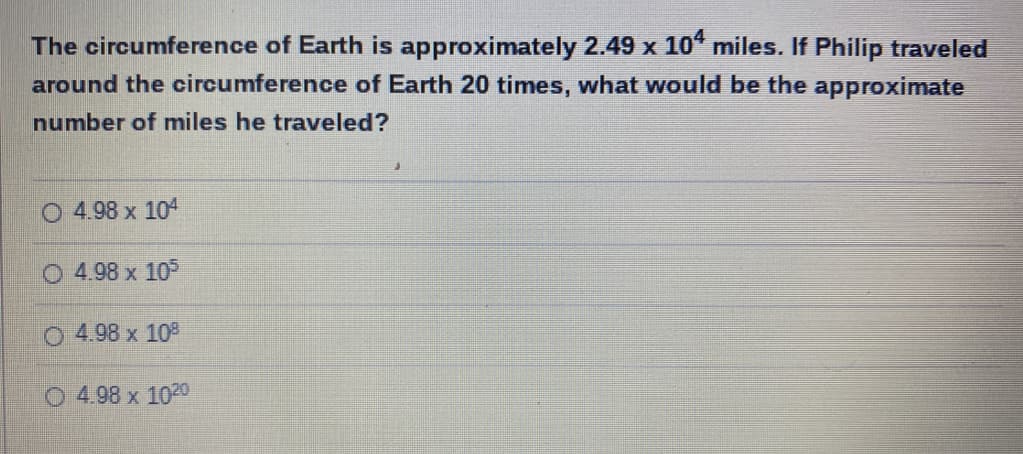 The circumference of Earth is approximately 2.49 x 10° miles. If Philip traveled
around the circumference of Earth 20 times, what would be the approximate
number of miles he traveled?
O 4.98 x 104
4.98 x 105
O 4.98 x 108
O 4.98 x 1020
