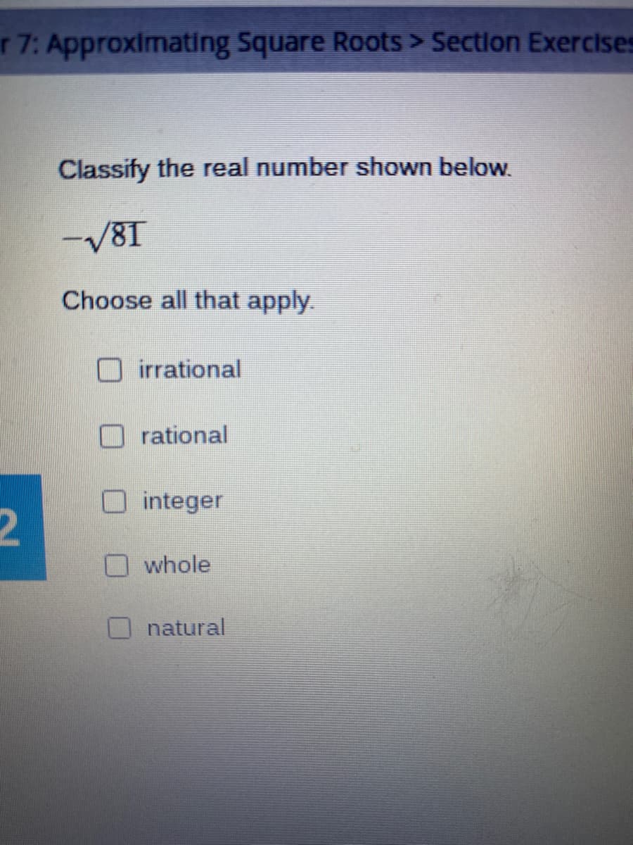 r 7: Approximating Square Roots > Section Exercises
Classify the real number shown below.
-V81
Choose all that apply.
irrational
rational
integer
whole
natural
