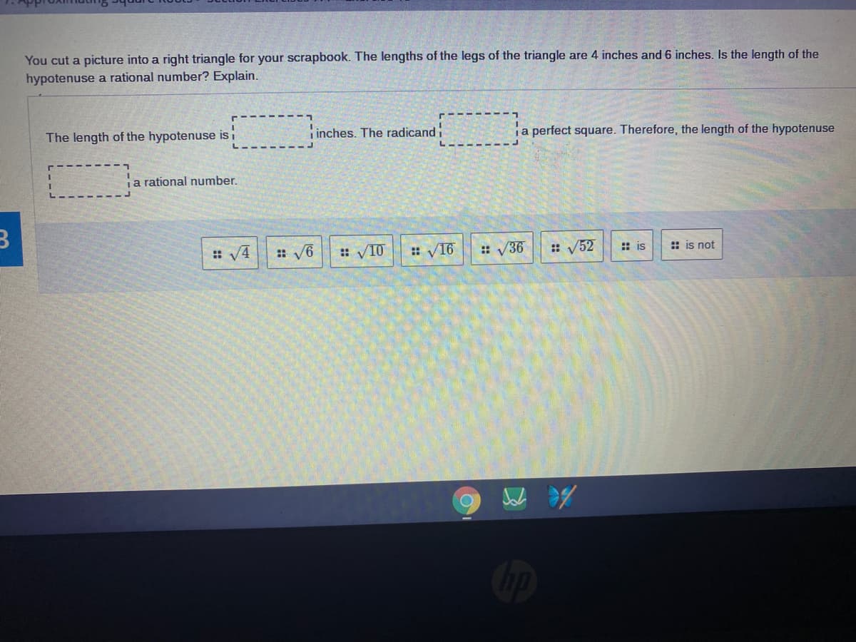 You cut a picture into a right triangle for your scrapbook. The lengths of the legs of the triangle are 4 inches and 6 inches. Is the length of the
hypotenuse a rational number? Explain.
The length of the hypotenuse isi
i inches. The radicand
ja perfect square. Therefore, the length of the hypotenuse
ja rational number.
: V4
: V6
:: V10
:: V16
:: V36
: V52
: is
: is not
Cip
