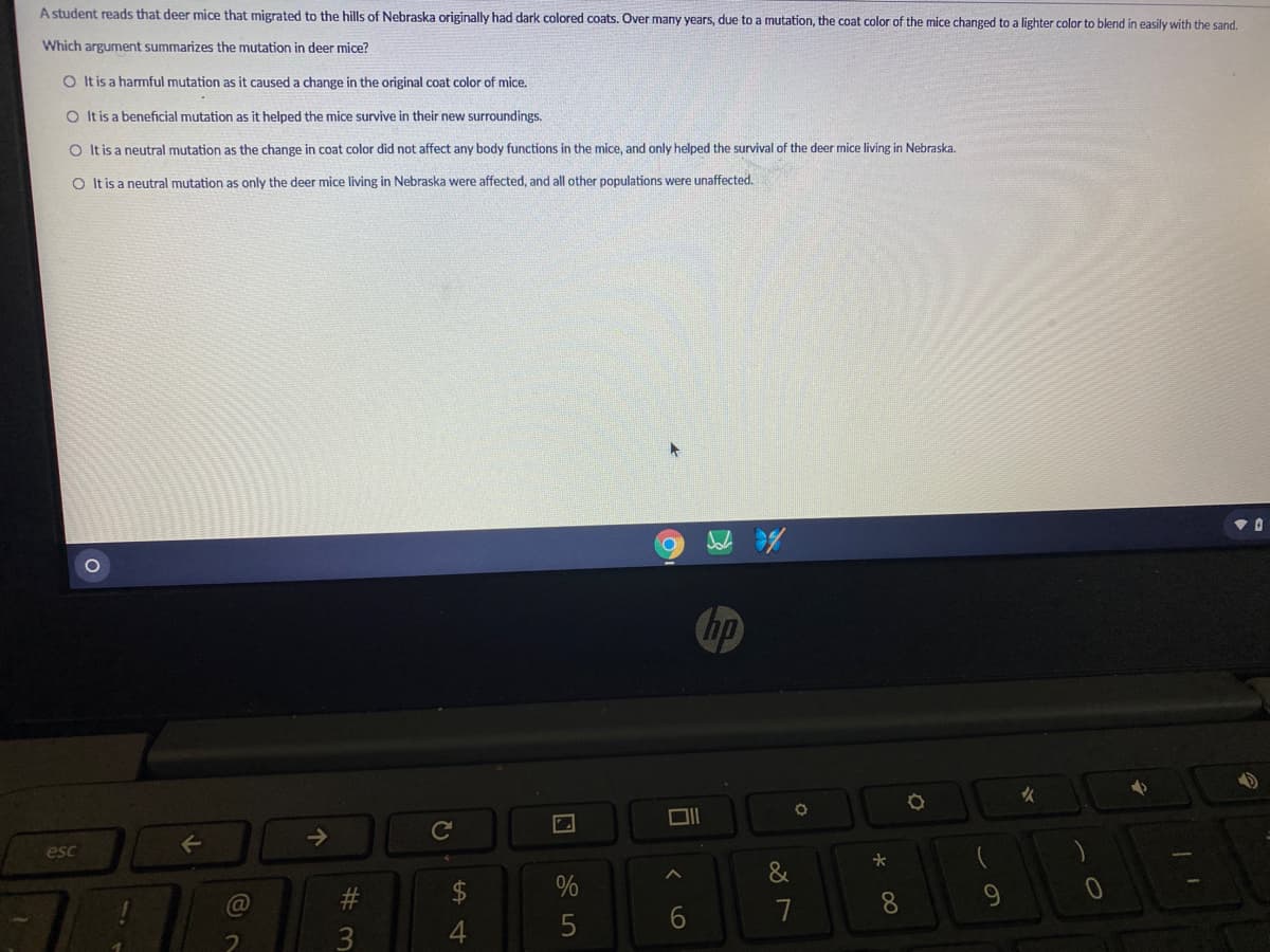A student reads that deer mice that migrated to the hills of Nebraska originally had dark colored coats. Over many years, due to a mutation, the coat color of the mice changed to a lighter color to blend in easily with the sand.
Which argument summarizes the mutation in deer mice?
O Itis a harmful mutation as it caused a change in the original coat color of mice.
O It is a beneficial mutation as it helped the mice survive in their new surroundings.
O It is a neutral mutation as the change in coat color did not affect any body functions in the mice, and only helped the survival of the deer mice living in Nebraska.
O Itis a neutral mutation as only the deer mice living in Nebraska were affected, and all other populations were unaffected.
hp
女
->
Ce
esc
&
%
8
3
4
