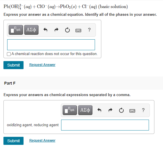 Pb(OH); (ag) + CIO (ag)→PbO2(s)+ Cl (ag) (basic solution)
Express your answer as a chemical equation. Identify all of the phases in your answer.
ΑΣφ
?
JA chemical reaction does not occur for this question.
Submit
Request Answer
Part F
Express your answers as chemical expressions separated by a comma.
ΑΣφ
oxidizing agent, reducing agent
Submit
Request Answer
