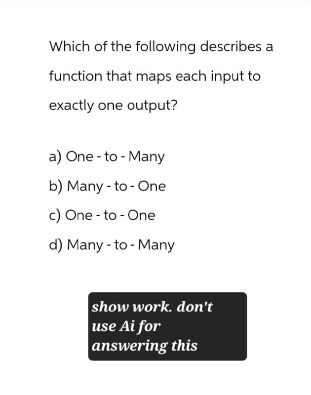 Which of the following describes a
function that maps each input to
exactly one output?
a) One-to-Many
b) Many to One
c) One to One
d) Many to Many
show work. don't
use Ai for
answering this