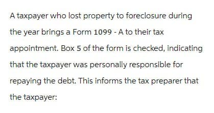 A taxpayer who lost property to foreclosure during
the year brings a Form 1099 - A to their tax
appointment. Box 5 of the form is checked, indicating
that the taxpayer was personally responsible for
repaying the debt. This informs the tax preparer that
the taxpayer: