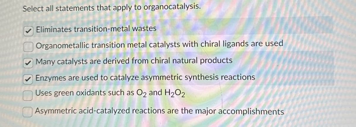 Select all statements that apply to organocatalysis.
Eliminates transition-metal wastes
Organometallic transition metal catalysts with chiral ligands are used
Many catalysts are derived from chiral natural products
Enzymes are used to catalyze asymmetric synthesis reactions
Uses green oxidants such as O2 and H2O2
Asymmetric acid-catalyzed reactions are the major accomplishments