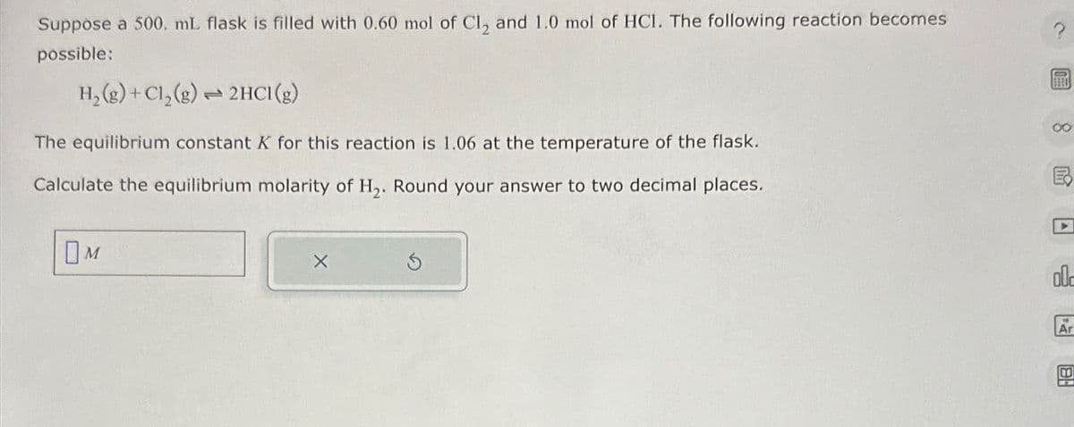 Suppose a 500. mL flask is filled with 0.60 mol of Cl2 and 1.0 mol of HC1. The following reaction becomes
possible:
H2(g) + Cl2(g) 2HCl(g)
The equilibrium constant K for this reaction is 1.06 at the temperature of the flask.
Calculate the equilibrium molarity of H2. Round your answer to two decimal places.
Ом
HB
old
Ar
00
B