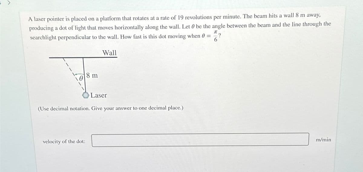 A laser pointer is placed on a platform that rotates at a rate of 19 revolutions per minute. The beam hits a wall 8 m away,
producing a dot of light that moves horizontally along the wall. Let 0 be the angle between the beam and the line through the
searchlight perpendicular to the wall. How fast is this dot moving when 0 =
Wall
π
?
6
8 m
Laser
(Use decimal notation. Give your answer to one decimal place.)
velocity of the dot:
m/min