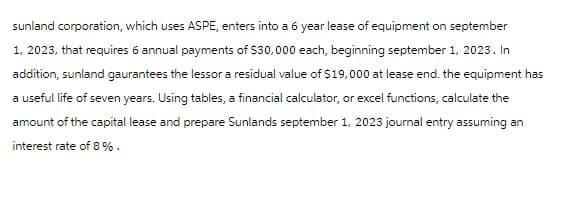 sunland corporation, which uses ASPE, enters into a 6 year lease of equipment on september
1, 2023, that requires 6 annual payments of $30,000 each, beginning september 1, 2023. In
addition, sunland gaurantees the lessor a residual value of $19,000 at lease end. the equipment has
a useful life of seven years. Using tables, a financial calculator, or excel functions, calculate the
amount of the capital lease and prepare Sunlands september 1, 2023 journal entry assuming an
interest rate of 8%.