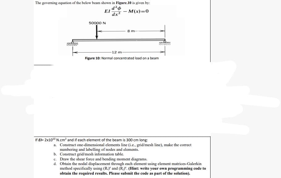 The governing equation of the below beam shown in Figure.10 is given by:
d²o
EI
dx² - M(x)=0
50000 N
F
8 m-
12 m-
Figure 10: Normal concentrated load on a beam
If El= 2x10¹0 N.cm² and if each element of the beam is 300 cm long:
a. Construct one-dimensional elements line (i.e., grid/mesh line), make the correct
numbering and labelling of nodes and elements.
b. Construct grid/mesh information table.
c. Draw the shear force and bending moment diagrams.
d. Obtain the nodal displacement through each element using element matrices-Galerkin
method specifically using (R₁) and (R₁). (Hint: write your own programming code to
obtain the required results. Please submit the code as part of the solution).