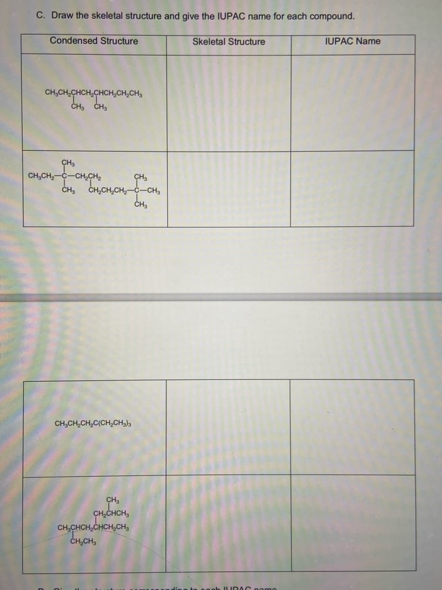 C. Draw the skeletal structure and give the IUPAC name for each compound.
Condensed Structure
Skeletal Structure
IUPAC Name
CH₂CH₂CHCH₂CHCH₂CH₂CH₂
CH3 CH3
CH3
CH₂
CH₂CH₂-C-CH₂CH₂
CH₂CH₂CH₂CH₂-C-CH₂
CH₂
CH3CH₂CH₂C(CH₂CH3)3
CH3
CH₂CHCH3
CH₂CHCH₂CHCH₂CH3
CH₂CH3
JUBAC pomo