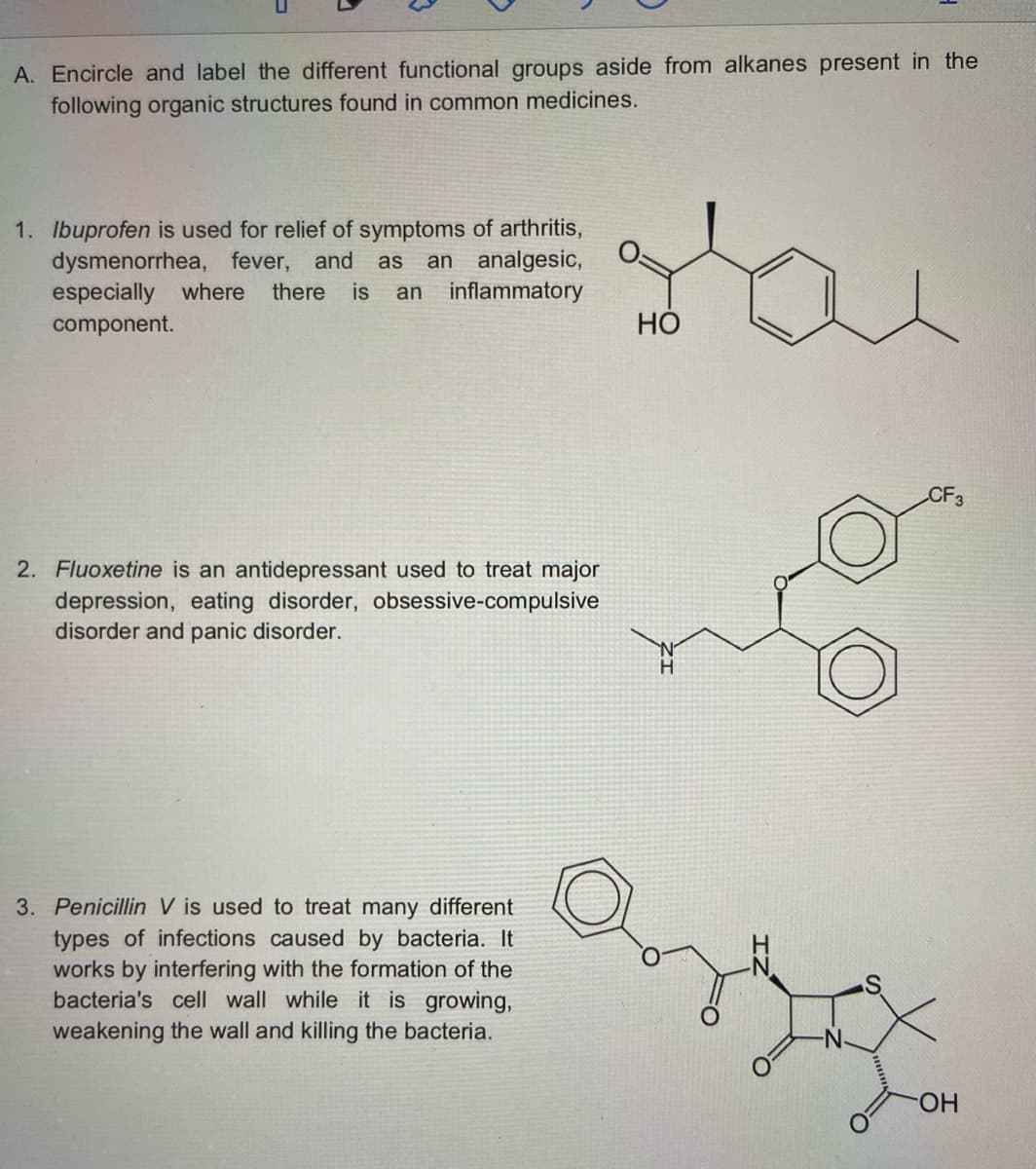 A. Encircle and label the different functional groups aside from alkanes present in the
following organic structures found in common medicines.
1. Ibuprofen is used for relief of symptoms of arthritis,
dysmenorrhea, fever, and as an analgesic,
especially where there is an inflammatory
component.
CF3
2. Fluoxetine is an antidepressant used to treat major
depression, eating disorder, obsessive-compulsive
disorder and panic disorder.
3. Penicillin V is used to treat many different
types of infections caused by bacteria. It
works by interfering with the formation of the
bacteria's cell wall while it is growing,
weakening the wall and killing the bacteria.
HO
OH