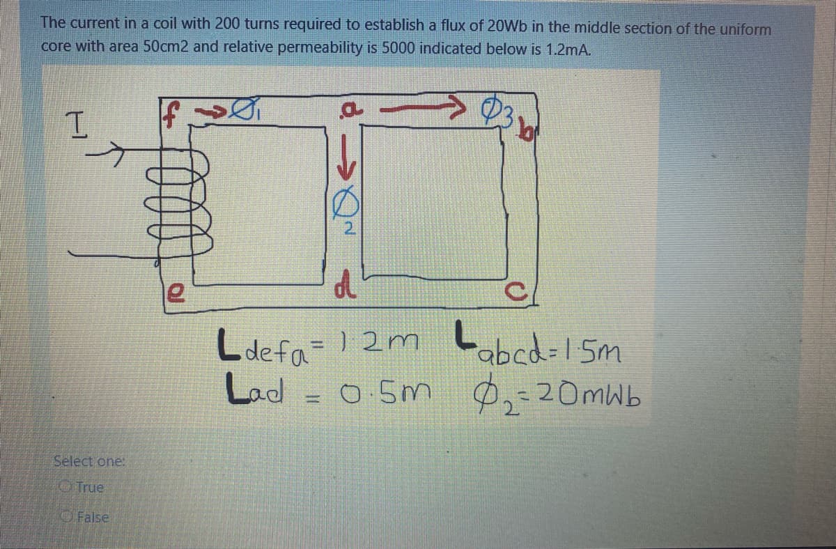 The current in a coil with 200 turns required to establish a flux of 20Wb in the middle section of the uniform
core with area 50cm2 and relative permeability is 5000 indicated below is 1.2mA.
Ldefa= I2m Labcd-1 5m
Lad = 0 5m
%3D
P,-20mWb
Select one:
True
OFalse
