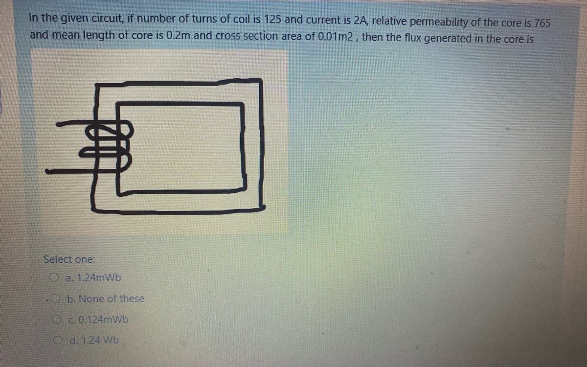 In the given circuit, if number of turns of coil is 125 and current is 2A, relative permeability of the core is 765
and mean length of core is 0.2m and cross section area of 0.01m2 , then the flux generated in the core is
Select one:
O a. 1.24mWb
HO b. None of these
O c.0.124mWb
O d. 1.24 Wb
