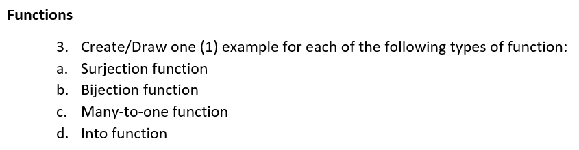 Functions
3. Create/Draw one (1) example for each of the following types of function:
a. Surjection function
b. Bijection function
c. Many-to-one function
d. Into function
