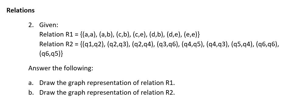 Relations
2. Given:
Relation R1 = {(a,a), (a,b), (c,b), (c,e), (d,b), (d,e), (e,e)}
%3D
Relation R2 = {(q1,q2), (q2,q3), (q2,q4), (q3,q6), (q4,q5), (q4,q3), (q5,q4), (q6,q6),
(q6,q5)}
%3D
Answer the following:
a. Draw the graph representation of relation R1.
b. Draw the graph representation of relation R2.
