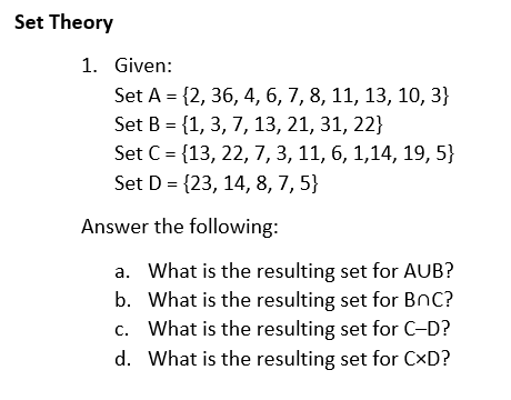 Set Theory
1. Given:
Set A = {2, 36, 4, 6, 7, 8, 11, 13, 10, 3}
Set B = {1, 3, 7, 13, 21, 31, 22}
Set C = {13, 22, 7, 3, 11, 6, 1,14, 19, 5}
%3D
Set D = {23, 14, 8, 7, 5}
Answer the following:
a. What is the resulting set for AUB?
b. What is the resulting set for BnC?
c. What is the resulting set for C-D?
d. What is the resulting set for CxD?
